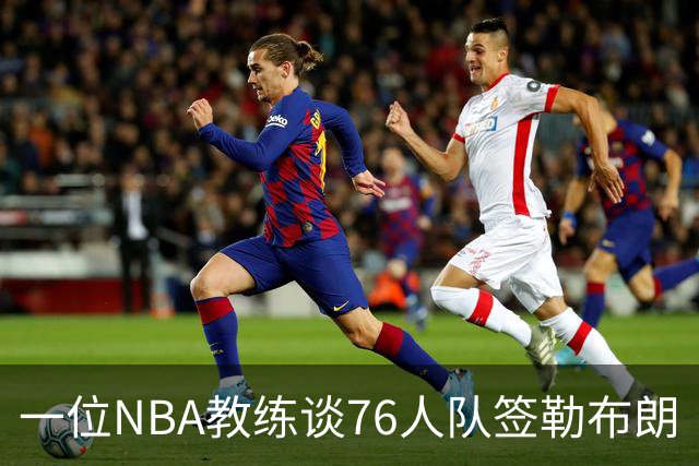 一位NBA教练谈76人队签勒布朗·詹姆斯：已证明他能胜任不同角色