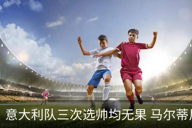 意大利队三次选帅均无果 马尔蒂尼上任16天后辞职