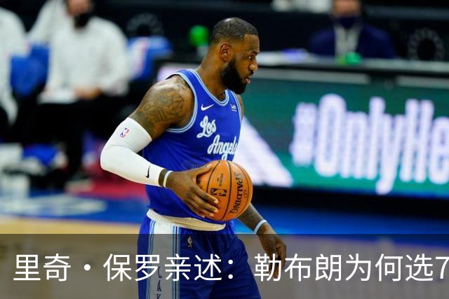 里奇·保罗亲述：勒布朗为何选76人弃勇士 火箭那轮系列赛成了关键一战
